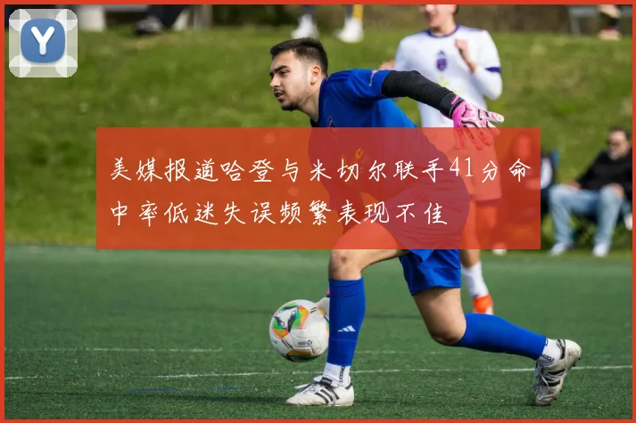 美媒报道哈登与米切尔联手41分命中率低迷失误频繁表现不佳
