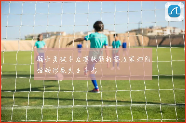 骑士勇破季后赛软弱标签活塞却因强硬形象失去斗志