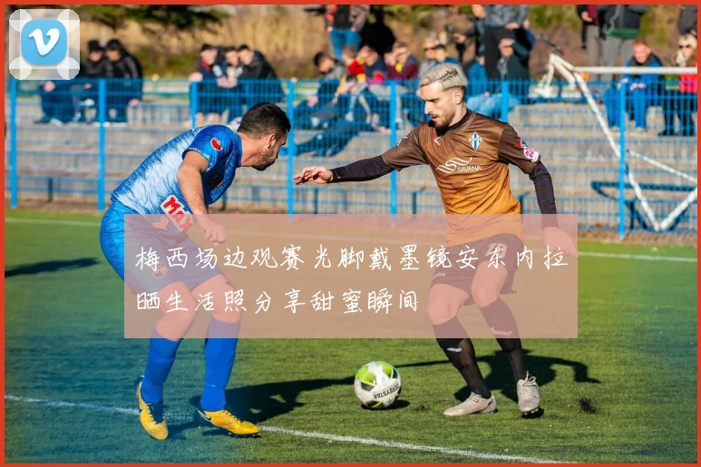 梅西场边观赛光脚戴墨镜安东内拉晒生活照分享甜蜜瞬间