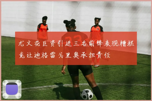 尤文花巨资引进三名前锋表现糟糕竟让迪格雷戈里奥承担责任