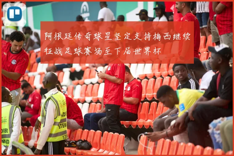 阿根廷传奇球星坚定支持梅西继续征战足球赛场至下届世界杯