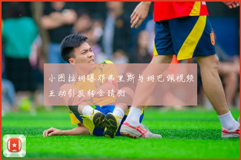 小图拉姆曝邓弗里斯与姆巴佩视频互动引发转会猜测
