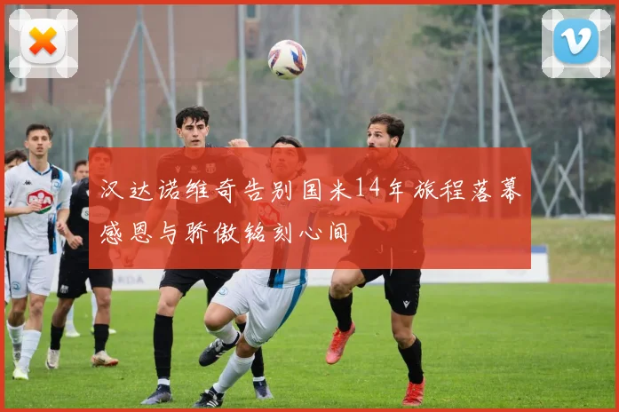 汉达诺维奇告别国米14年旅程落幕感恩与骄傲铭刻心间