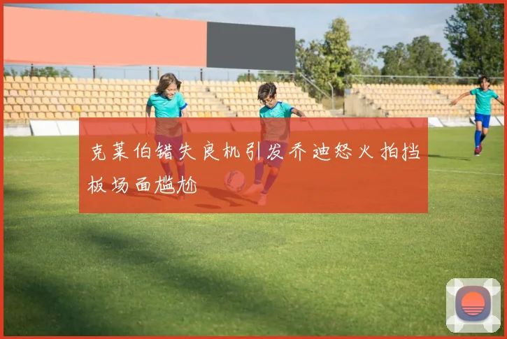 克莱伯错失良机引发乔迪怒火拍挡板场面尴尬