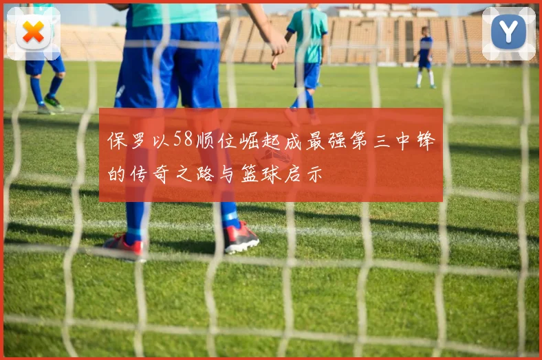 保罗以58顺位崛起成最强第三中锋的传奇之路与篮球启示