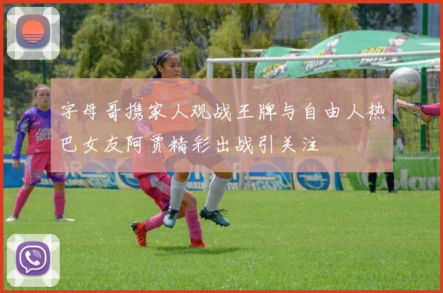 字母哥携家人观战王牌与自由人热巴女友阿贾精彩出战引关注