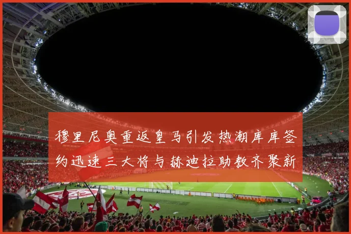 穆里尼奥重返皇马引发热潮库库签约迅速三大将与赫迪拉助教齐聚新阵容