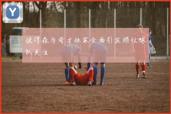 彼得森与奇才独家会面引发顺位球队关注