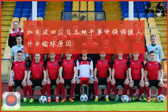 加克波回应日本绝平事件强调换人并非输球原因