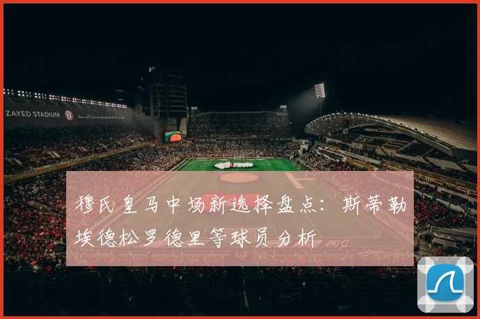 穆氏皇马中场新选择盘点：斯蒂勒埃德松罗德里等球员分析