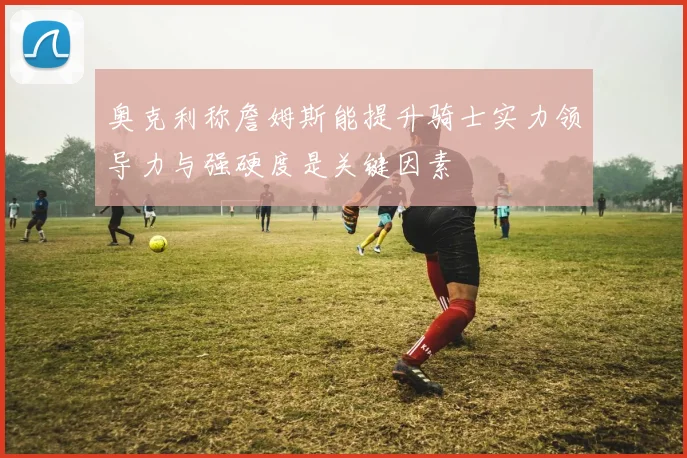 奥克利称詹姆斯能提升骑士实力领导力与强硬度是关键因素