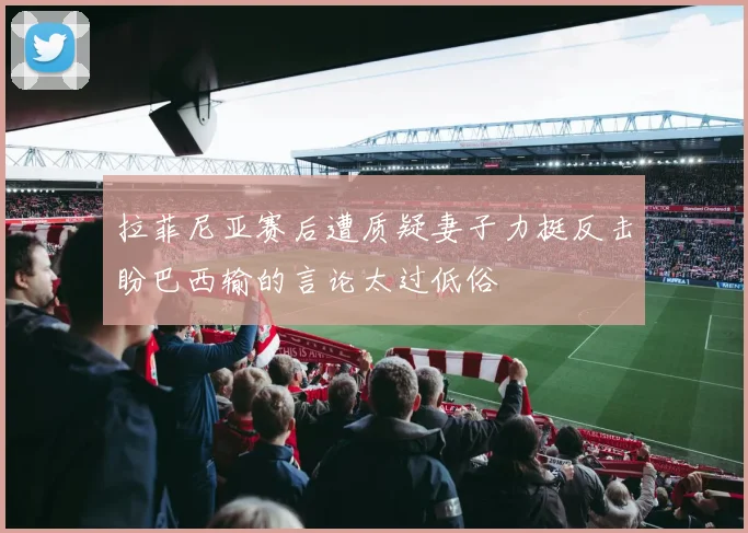 拉菲尼亚赛后遭质疑妻子力挺反击盼巴西输的言论太过低俗