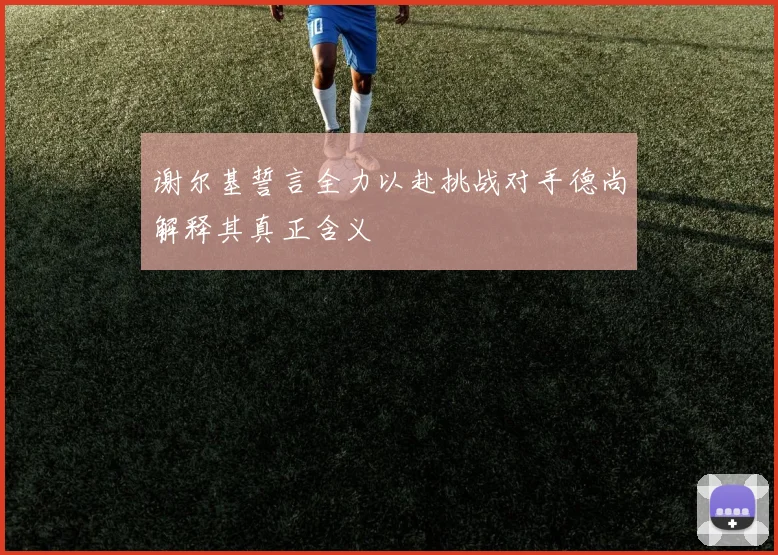 谢尔基誓言全力以赴挑战对手德尚解释其真正含义